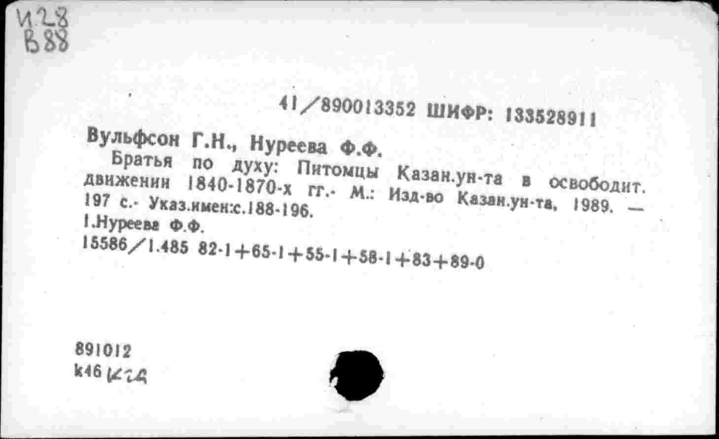 ﻿41/890013352 ШИФР: 133528911
Вульфсон Г.Н., Нуреева Ф.Ф.
Братья по духу: Питомцы Казан.ун-та в освободит, движении 1840-1870-х гг.- М.: Изд-во Казан.ун-та. 1989. — 197 с.- Указ.именх.188-196.
(.Нуреева Ф.Ф.
15586/1.485 82-1 +65-1+55-1+58-1 +83+89-0
891012 не & гд